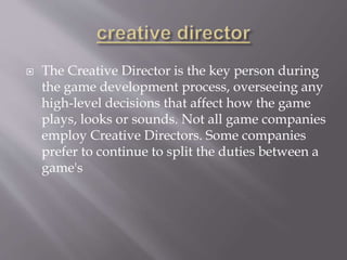  The Creative Director is the key person during
the game development process, overseeing any
high-level decisions that affect how the game
plays, looks or sounds. Not all game companies
employ Creative Directors. Some companies
prefer to continue to split the duties between a
game's
 