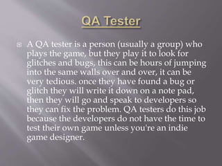  A QA tester is a person (usually a group) who
plays the game, but they play it to look for
glitches and bugs, this can be hours of jumping
into the same walls over and over, it can be
very tedious. once they have found a bug or
glitch they will write it down on a note pad,
then they will go and speak to developers so
they can fix the problem. QA testers do this job
because the developers do not have the time to
test their own game unless you're an indie
game designer.
 