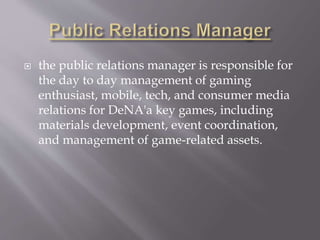  the public relations manager is responsible for
the day to day management of gaming
enthusiast, mobile, tech, and consumer media
relations for DeNA'a key games, including
materials development, event coordination,
and management of game-related assets.
 