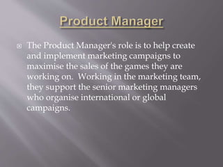  The Product Manager's role is to help create
and implement marketing campaigns to
maximise the sales of the games they are
working on. Working in the marketing team,
they support the senior marketing managers
who organise international or global
campaigns.
 