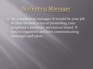  As a marketing manager, it would be your job
to plan the best ways of promoting your
employer's products, services or brand. If
you’re organised and love communicating
messages and ideas.
 
