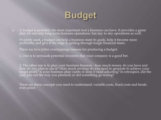  A budget is probably the most important tool a business can have. It provides a game
plan for not only long-term business operations, but day to day operations as well.
Properly used, a budget can help a business meet its goals, help it become more
profitable, and give it the edge in getting through tough financial times.
There are two (often overlapping) reasons for producing a budget:
1. One is to persuade potential investors that your company is a good bet.
2. The other one is to plan your business finances - how much money do you have and
how do you plan to use it? How much revenue do you need to generate to achieve your
target profit? Is your business plan viable or does it need adjusting? In retrospect, did the
year pan out the way you planned, or did something go wrong?
There are three concepts you need to understand: variable costs, fixed costs and break-
even point.
 