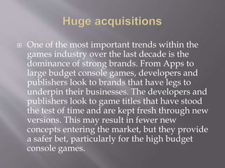  One of the most important trends within the
games industry over the last decade is the
dominance of strong brands. From Apps to
large budget console games, developers and
publishers look to brands that have legs to
underpin their businesses. The developers and
publishers look to game titles that have stood
the test of time and are kept fresh through new
versions. This may result in fewer new
concepts entering the market, but they provide
a safer bet, particularly for the high budget
console games.
 