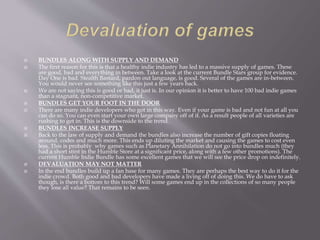  BUNDLES ALONG WITH SUPPLY AND DEMAND
 The first reason for this is that a healthy indie industry has led to a massive supply of games. These
are good, bad and everything in between. Take a look at the current Bundle Stars group for evidence.
Day One is bad. Stealth Bastard, pardon out language, is good. Several of the games are in-between.
You would never see something like this just a few years back.
 We are not saying this is good or bad, it just is. In our opinion it is better to have 100 bad indie games
than a stagnant, non-competitive market.
 BUNDLES GET YOUR FOOT IN THE DOOR
 There are many indie developers who got in this way. Even if your game is bad and not fun at all you
can do so. You can even start your own large company off of it. As a result people of all varieties are
rushing to get in. This is the downside to the trend.
 BUNDLES INCREASE SUPPLY
 Back to the law of supply and demand the bundles also increase the number of gift copies floating
around, codes and much more. This ends up diluting the market and causing the games to cost even
less. This is probably why games such as Planetary Annihilation do not go into bundles much (they
had a short stint in the Humble Store at a significant price, along with a few other promotions). The
current Humble Indie Bundle has some excellent games that we will see the price drop on indefinitely.
 DEVALUATION MAY NOT MATTER
 In the end bundles build up a fan base for many games. They are perhaps the best way to do it for the
indie crowd. Both good and bad developers have made a living off of doing this. We do have to ask
though, is there a bottom to this trend? Will some games end up in the collections of so many people
they lose all value? That remains to be seen.
 