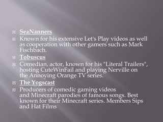  SeaNanners
 Known for his extensive Let's Play videos as well
as cooperation with other gamers such as Mark
Fischbach.
 Tobuscus
 Comedian, actor, known for his "Literal Trailers",
hosting CuteWinFail and playing Nerville on
the Annoying Orange TV series.
 The Yogscast
 Producers of comedic gaming videos
and Minecraft parodies of famous songs. Best
known for their Minecraft series. Members Sips
and Hat Films
 