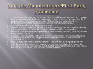  A console manufacturer, also known as a first-party video game publisher, is a company
that manufactures and distributes video game consoles in addition to permitting third-
party publishers to produce games for its platform in return to licensing fees.
Historically, some of the most recognized console manufacturers include:
 Atari – first console market leader; now defunct.
 Mattel – manufactured the In tellivision, a major competitor to Atari in the 80s, offering
voice command modules and Tron; has since exited the video game market.
 Microsoft – the newest major player in the market, releasing the Xbox, Xbox 360, and the
newly released Xbox One.
 Nintendo – historically the best known console manufacturer; also the longest running
company in the market, and long-time dominant market leader of the hand held
console market.
 Sega – a significant manufacturer during the 16-bit era, now a third-party publisher.
 Sony Computer Entertainment – found worldwide success with its first console, the
Sony PlayStation, the PlayStation 2 (which holds the record for best selling home console
to date), the PlayStation 3, and the most recent PlayStation 4.
 