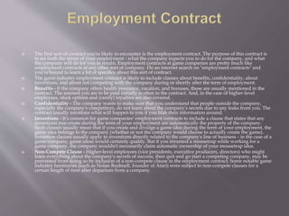  The first sort of contract you're likely to encounter is the employment contract. The purpose of this contract is
to set forth the terms of your employment - what the company expects you to do for the company, and what
the company will do for you in return. Employment contracts at game companies are pretty much like
employment contracts at any other sort of company. Do an internet search on "employment contracts" and
you're bound to learn a lot of specifics about this sort of contract.
 The game industry employment contract is likely to include clauses about benefits, confidentiality, about
inventions, and about not competing with the company during or shortly after the term of employment.
 Benefits - If the company offers health insurance, vacation, and bonuses, those are usually mentioned in the
contract. The amount you are to be paid initially is often in the contract. And, in the case of higher-level
employees, stock options and (rarely) royalties are also covered.
 Confidentiality - The company wants to make sure that you understand that people outside the company,
especially the company's competitors, do not learn about the company's secrets due to any leaks from you. The
contract usually mentions what will happen to you if you blab their information around.
 Inventions - It's common for game companies' employment contracts to include a clause that states that any
inventions you create during the term of your employment are automatically the property of the company.
Such clauses usually mean that if you create and divulge a game idea during the term of your employment, the
game idea belongs to the company (whether or not the company would choose to actually create the game).
Invention clauses usually apply to inventions directly related to the company's line of business - in the case of a
game company, game ideas would certainly qualify. But if you invented a mousetrap while working for a
game company, the company wouldn't necessarily claim automatic ownership of your mousetrap idea.
 Non-Compete Clause - Higher-level employees (vice presidents, executive producers, directors) who might
learn everything about the company's secrets of success, then quit and go start a competing company, may be
prevented from doing so by inclusion of a non-compete clause in the employment contract. Some notable game
industry luminaries (such as Nolan Bushnell, founder of Atari) were subject to non-compete clauses for a
certain length of time after departure from a company.
 