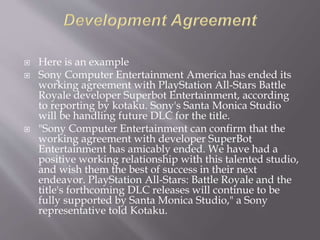  Here is an example
 Sony Computer Entertainment America has ended its
working agreement with PlayStation All-Stars Battle
Royale developer Superbot Entertainment, according
to reporting by kotaku. Sony's Santa Monica Studio
will be handling future DLC for the title.
 "Sony Computer Entertainment can confirm that the
working agreement with developer SuperBot
Entertainment has amicably ended. We have had a
positive working relationship with this talented studio,
and wish them the best of success in their next
endeavor. PlayStation All-Stars: Battle Royale and the
title's forthcoming DLC releases will continue to be
fully supported by Santa Monica Studio," a Sony
representative told Kotaku.
 