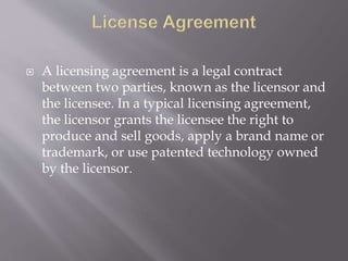  A licensing agreement is a legal contract
between two parties, known as the licensor and
the licensee. In a typical licensing agreement,
the licensor grants the licensee the right to
produce and sell goods, apply a brand name or
trademark, or use patented technology owned
by the licensor.
 
