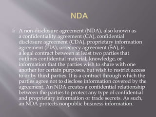  A non-disclosure agreement (NDA), also known as
a confidentiality agreement (CA), confidential
disclosure agreement (CDA), proprietary information
agreement (PIA), orsecrecy agreement (SA), is
a legal contract between at least two parties that
outlines confidential material, knowledge, or
information that the parties wish to share with one
another for certain purposes, but wish to restrict access
to or by third parties. It is a contract through which the
parties agree not to disclose information covered by the
agreement. An NDA creates a confidential relationship
between the parties to protect any type of confidential
and proprietary information or trade secrets. As such,
an NDA protects nonpublic business information.
 