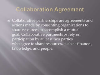  Collaborative partnerships are agreements and
actions made by consenting organizations to
share resources to accomplish a mutual
goal. Collaborative partnerships rely on
participation by at least two parties
who agree to share resources, such as finances,
knowledge, and people.
 