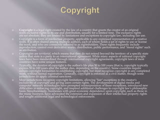  Copyright is a legal right created by the law of a country that grants the creator of an original
work exclusive rights to its use and distribution, usually for a limited time. The exclusive rights
are not absolute; they are limited by limitations and exceptions to copyright law, including fair use.
 Copyright is a form of intellectual property, applicable to any expressed representation of a creative
work. It is often shared among multiple authors, each of whom holds a set of rights to use or license
the work, and who are commonly referred to as rightsholders. These rights frequently include
reproduction, control over derivative works, distribution, public performance, and "moral rights" such
as attribution.
 Copyrights are territorial, which means that they do not extend beyond the territory of a specific state
unless that state is a party to an international agreement. While many aspects of national copyright
laws have been standardized through international copyright agreements, copyright laws of most
countries have some unique features.
 Typically, the duration of copyright is the author's life plus 50 to 100 years (that is, copyright typically
expires 50 to 100 years after the author dies, depending on the country). Some countries require
certain copyright formalities to establishing copyright, but most recognize copyright in any completed
work, without formal registration. Generally, copyright is enforced as a civil matter, though some
jurisdictions do apply criminal sanctions.
 Most jurisdictions recognize copyright limitations, allowing "fair" exceptions to the creator's
exclusivity of copyright and giving users certain rights. The development of digital media and
computer network technologies have prompted reinterpretation of these exceptions, introduced new
difficulties in enforcing copyright, and inspired additional challenges to copyright law's philosophic
basis. Simultaneously, businesses with great economic dependence upon copyright, such as those in
the music business, have advocated the extension and expansion of their intellectual property rights
and sought additional legal and technological enforcement.
 