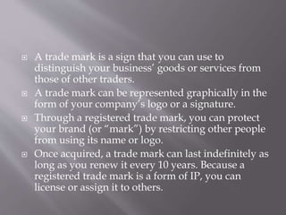  A trade mark is a sign that you can use to
distinguish your business’ goods or services from
those of other traders.
 A trade mark can be represented graphically in the
form of your company’s logo or a signature.
 Through a registered trade mark, you can protect
your brand (or “mark”) by restricting other people
from using its name or logo.
 Once acquired, a trade mark can last indefinitely as
long as you renew it every 10 years. Because a
registered trade mark is a form of IP, you can
license or assign it to others.
 