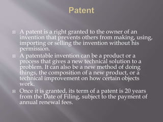 A patent is a right granted to the owner of an
invention that prevents others from making, using,
importing or selling the invention without his
permission.
 A patentable invention can be a product or a
process that gives a new technical solution to a
problem. It can also be a new method of doing
things, the composition of a new product, or a
technical improvement on how certain objects
work.
 Once it is granted, its term of a patent is 20 years
from the Date of Filing, subject to the payment of
annual renewal fees.
 