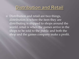  Distribution and retail are two things,
distribution is where the item they are
distributing is shipped to shops around the
world, retail is when the games arrive in the
shops to be sold to the public and both the
shop and the games company make a profit.
 