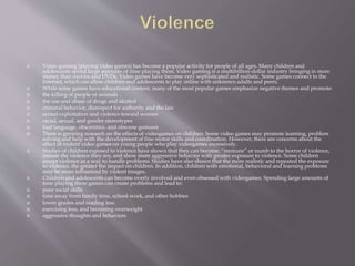  Video gaming (playing video games) has become a popular activity for people of all ages. Many children and
adolescents spend large amounts of time playing them. Video gaming is a multibillion-dollar industry bringing in more
money than movies and DVDs. Video games have become very sophisticated and realistic. Some games connect to the
Internet, which can allow children and adolescents to play online with unknown adults and peers.
 While some games have educational content, many of the most popular games emphasize negative themes and promote:
 the killing of people or animals
 the use and abuse of drugs and alcohol
 criminal behavior, disrespect for authority and the law
 sexual exploitation and violence toward women
 racial, sexual, and gender stereotypes
 foul language, obscenities, and obscene gestures
 There is growing research on the effects of videogames on children. Some video games may promote learning, problem
solving and help with the development of fine motor skills and coordination. However, there are concerns about the
effect of violent video games on young people who play videogames excessively.
 Studies of children exposed to violence have shown that they can become: “immune” or numb to the horror of violence,
imitate the violence they see, and show more aggressive behavior with greater exposure to violence. Some children
accept violence as a way to handle problems. Studies have also shown that the more realistic and repeated the exposure
to violence, the greater the impact on children. In addition, children with emotional, behavioral and learning problems
may be more influenced by violent images.
 Children and adolescents can become overly involved and even obsessed with videogames. Spending large amounts of
time playing these games can create problems and lead to:
 poor social skills
 time away from family time, school-work, and other hobbies
 lower grades and reading less
 exercising less, and becoming overweight
 aggressive thoughts and behaviors
 