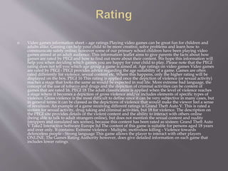  Video games information sheet – age ratings Playing video games can be great fun for children and
adults alike. Gaming can help your child to be more creative, solve problems and learn how to
communicate safely online; however some of our primary school children have been playing video
games aimed at an adult audience. This information leaflet aims to give parents the facts about how
games are rated by PEGI and how to find out more about their content. We hope this information will
help you when deciding which games you are happy for your child to play. Please note that the PEGI
rating does not tell you which age group a game is aimed at. Age ratings on video games Video games
are rated by PEGI - PEGI provides advice regarding the age suitability of a game. Games are often
rated differently for violence, sexual content etc. Where this happens, only the higher rating will be
displayed on the box. PEGI 16 This rating is applied once the depiction of violence (or sexual activity)
reaches a stage that looks the same as would be expected in real life. More extreme bad language, the
concept of the use of tobacco and drugs and the depiction of criminal activities can be content of
games that are rated 16. PEGI 18 The adult classification is applied when the level of violence reaches
a stage where it becomes a depiction of gross violence and/or includes elements of specific types of
violence. Gross violence is the most difficult to define since it can be very subjective in many cases, but
in general terms it can be classed as the depictions of violence that would make the viewer feel a sense
of revulsion. An example of a game receiving different ratings is Grand Theft Auto V. This is rated a
sixteen for sexual activity, drug taking and criminal activities, but 18 for violence. The description on
the PEGI site provides details of the violent content and the ability to interact with others online
(being able to talk to adult strangers online), but does not mention the sexual content and nudity
(strippers and simulated sex scenes), because this content has been rated as sixteen: Grand Theft Auto
V Take2 Interactive Software Europe ltd The content of this game is suitable for persons aged 18 years
and over only. It contains: Extreme violence - Multiple, motiveless killing - Violence towards
defenceless people - Strong language This game allows the player to interact with other players
ONLINE. The Games Rating Authority however, does give detailed information on each game that
includes lower ratings.
 