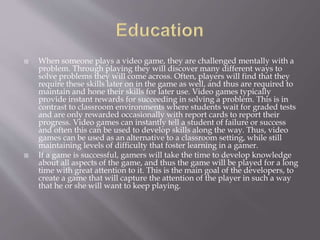  When someone plays a video game, they are challenged mentally with a
problem. Through playing they will discover many different ways to
solve problems they will come across. Often, players will find that they
require these skills later on in the game as well, and thus are required to
maintain and hone their skills for later use. Video games typically
provide instant rewards for succeeding in solving a problem. This is in
contrast to classroom environments where students wait for graded tests
and are only rewarded occasionally with report cards to report their
progress. Video games can instantly tell a student of failure or success
and often this can be used to develop skills along the way. Thus, video
games can be used as an alternative to a classroom setting, while still
maintaining levels of difficulty that foster learning in a gamer.
 If a game is successful, gamers will take the time to develop knowledge
about all aspects of the game, and thus the game will be played for a long
time with great attention to it. This is the main goal of the developers, to
create a game that will capture the attention of the player in such a way
that he or she will want to keep playing.
 