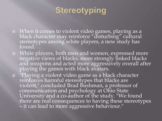  When it comes to violent video games, playing as a
black character may reinforce “disturbing” cultural
stereotypes among white players, a new study has
found.
 White players, both men and women, expressed more
negative views of blacks, more strongly linked blacks
and weapons and acted more aggressively overall after
playing the games with black avatars.
 "Playing a violent video game as a black character
reinforces harmful stereotypes that blacks are
violent," concluded Brad Bushman, a professor of
communication and psychology at Ohio State
University and a co-author of the study. "We found
there are real consequences to having these stereotypes
– it can lead to more aggressive behaviour."
 