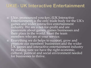  Ukie, pronounced you-key, (UK Interactive
Entertainment) is the only trade body for the UK's
games and wider interactive entertainment
industry. We are a not-for-profit and are
passionate about games, games businesses and
their place in the world. Meet the team
members who are at your service.
 Everything we do helps to support, grow and
promote our members' businesses and the wider
UK games and interactive entertainment industry
by making sure we have the right economic,
cultural, political and social environment needed
for businesses to thrive.
 