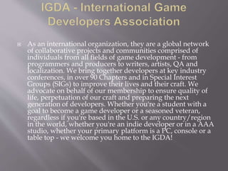  As an international organization, they are a global network
of collaborative projects and communities comprised of
individuals from all fields of game development - from
programmers and producers to writers, artists, QA and
localization. We bring together developers at key industry
conferences, in over 90 Chapters and in Special Interest
Groups (SIGs) to improve their lives and their craft. We
advocate on behalf of our membership to ensure quality of
life, perpetuation of our craft and preparing the next
generation of developers. Whether you're a student with a
goal to become a game developer or a seasoned veteran,
regardless if you're based in the U.S. or any country/region
in the world, whether you're an indie developer or in a AAA
studio, whether your primary platform is a PC, console or a
table top - we welcome you home to the IGDA!
 