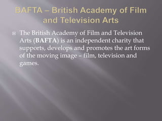  The British Academy of Film and Television
Arts (BAFTA) is an independent charity that
supports, develops and promotes the art forms
of the moving image – film, television and
games.
 