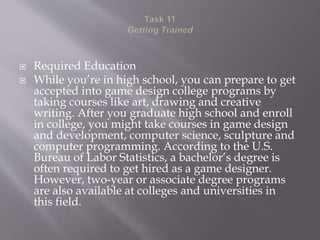  Required Education
 While you’re in high school, you can prepare to get
accepted into game design college programs by
taking courses like art, drawing and creative
writing. After you graduate high school and enroll
in college, you might take courses in game design
and development, computer science, sculpture and
computer programming. According to the U.S.
Bureau of Labor Statistics, a bachelor’s degree is
often required to get hired as a game designer.
However, two-year or associate degree programs
are also available at colleges and universities in
this field.
 