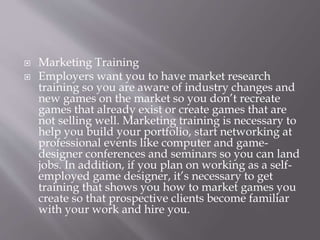  Marketing Training
 Employers want you to have market research
training so you are aware of industry changes and
new games on the market so you don’t recreate
games that already exist or create games that are
not selling well. Marketing training is necessary to
help you build your portfolio, start networking at
professional events like computer and game-
designer conferences and seminars so you can land
jobs. In addition, if you plan on working as a self-
employed game designer, it’s necessary to get
training that shows you how to market games you
create so that prospective clients become familiar
with your work and hire you.
 