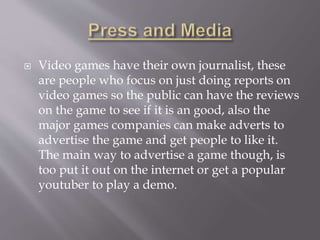  Video games have their own journalist, these
are people who focus on just doing reports on
video games so the public can have the reviews
on the game to see if it is an good, also the
major games companies can make adverts to
advertise the game and get people to like it.
The main way to advertise a game though, is
too put it out on the internet or get a popular
youtuber to play a demo.
 