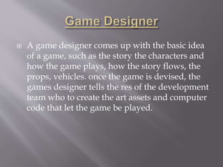  A game designer comes up with the basic idea
of a game, such as the story the characters and
how the game plays, how the story flows, the
props, vehicles. once the game is devised, the
games designer tells the res of the development
team who to create the art assets and computer
code that let the game be played.
 