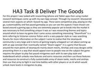 HA3 Task 8 Deliver The Goods
For this project I was tasked with researching Iphone and Tablet apps then using market
research techniques come up with my own App concept. Through my research I discovered
several main aspects on which I based my app. These were competitive play, playing on the
go, customizability and fast paced gameplay as you can see the aspects I have chosen are
based around a gaming app as they are extremely popular yet to break into the market it
was necessary to find something unique it was as I was researching themes and topics
around which to base my game that I came across something interesting “SteamPunk” is a
term referring to Victorian science fiction and is a very popular style as I was searching
forums for more information on the subject I came to realise that the steampunk
community is very large and in terms of gaming largely untapped so I set about coming up
with an app concept that I eventually named “Steam Legion” it is a game that focuses
around the main points of steampunk mainly steam mechs, Airships and crazy designs while
presenting them in a way that would appeal even to people new on the subject the game
requires the player to play fast paced minigames each with its own play style and
leaderboard which unlocks new features and earns resources and then use those features
and resources to construct a fully customisable army of steam tanks, mechs and airships
then use that army to fight in real time battles with other players or an AI which would
unlock more levels in minigames to play.
 