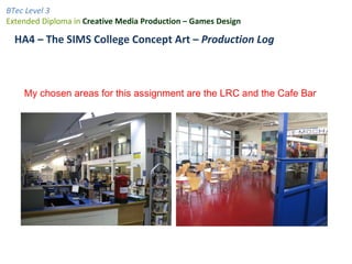 BTec Level 3
Extended Diploma in Creative Media Production – Games Design

  HA4 – The SIMS College Concept Art – Production Log



    My chosen areas for this assignment are the LRC and the Cafe Bar
 