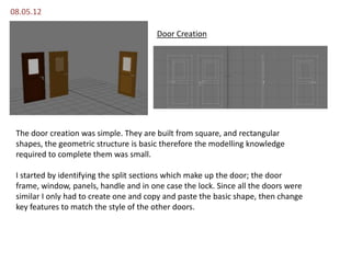 08.05.12

                                        Door Creation




 The door creation was simple. They are built from square, and rectangular
 shapes, the geometric structure is basic therefore the modelling knowledge
 required to complete them was small.

 I started by identifying the split sections which make up the door; the door
 frame, window, panels, handle and in one case the lock. Since all the doors were
 similar I only had to create one and copy and paste the basic shape, then change
 key features to match the style of the other doors.
 