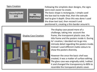 Signs Creation                           Following the simplistic door designs, the signs
                                         were even easier to create.
                                         The basic shape is rectangular, I simple used
                                         the box tool to make that, then the extrude
                                         tool to give it depth. Once this was done I used
                                         the draw text tool, then resized it and
                                         positioned it, creating a thin border around it.

                                               The display case posed more of a
                                               challenge, taking into account the
                 Display Case Creation         frame, the transparent plastic case, the
                                               title frame and the posters inside it. During
                                               its’ creation, I decided not to go into
                                               intricate detail regarding the posters inside.
                                               Instead I used different matte colours to
                                               show the posters diversity.

                                               However the once the basic shell was
                                               created, it was a matter of surface editing.
                                               The glass case was originally solid, I edited
                                               it and changed the transparency to 80% to
                                               resemble the transparent plastic cover.
 