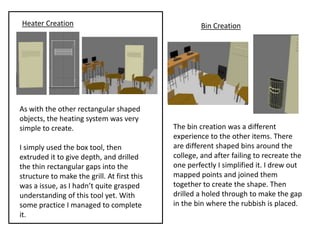 Heater Creation                                       Bin Creation




As with the other rectangular shaped
objects, the heating system was very
simple to create.                            The bin creation was a different
                                             experience to the other items. There
I simply used the box tool, then             are different shaped bins around the
extruded it to give depth, and drilled       college, and after failing to recreate the
the thin rectangular gaps into the           one perfectly I simplified it. I drew out
structure to make the grill. At first this   mapped points and joined them
was a issue, as I hadn’t quite grasped       together to create the shape. Then
understanding of this tool yet. With         drilled a holed through to make the gap
some practice I managed to complete          in the bin where the rubbish is placed.
it.
 
