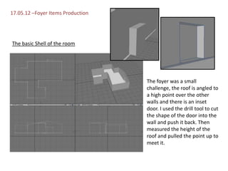 17.05.12 –Foyer Items Production




The basic Shell of the room




                                   The foyer was a small
                                   challenge, the roof is angled to
                                   a high point over the other
                                   walls and there is an inset
                                   door. I used the drill tool to cut
                                   the shape of the door into the
                                   wall and push it back. Then
                                   measured the height of the
                                   roof and pulled the point up to
                                   meet it.
 