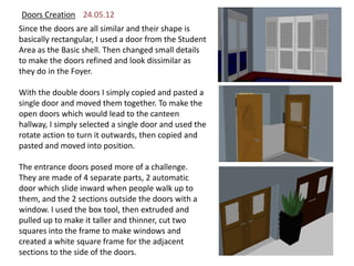 Doors Creation 24.05.12
Since the doors are all similar and their shape is
basically rectangular, I used a door from the Student
Area as the Basic shell. Then changed small details
to make the doors refined and look dissimilar as
they do in the Foyer.

With the double doors I simply copied and pasted a
single door and moved them together. To make the
open doors which would lead to the canteen
hallway, I simply selected a single door and used the
rotate action to turn it outwards, then copied and
pasted and moved into position.

The entrance doors posed more of a challenge.
They are made of 4 separate parts, 2 automatic
door which slide inward when people walk up to
them, and the 2 sections outside the doors with a
window. I used the box tool, then extruded and
pulled up to make it taller and thinner, cut two
squares into the frame to make windows and
created a white square frame for the adjacent
sections to the side of the doors.
 