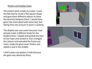 Posters and Display Cases

The posters were simple to create. I used
the box tool to create a flat square shape
and gave them different colours to show
the diversity between them. I would have
gone into more detail with some text, but
taking time into account it wasn’t a priority.

The display case was easier because I had
already made 2 different kinds for the
Student Area. I copied and pasted one over
to the Foyer and resized it, then changed
the colours and extruded the frame out
more, made the glass cover thicker and
added a seal in the middle.

I didn’t place any posters inside because
the glass was obviously there.
 