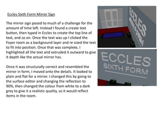 Eccles Sixth Form Mirror Sign

The mirror sign posed to much of a challenge for the
amount of time left. Instead I found a create text
button, then typed in Eccles to create the top line of
text, and so on. Once the text was up I clicked the
Foyer room as a background layer and re sized the text
to fit into position. Once that was complete, I
highlighted all the text and extruded it outward to give
it depth like the actual mirror has.

Once it was structurally correct and resembled the
mirror in form, I moved onto the details. It looked to
plain and flat for a mirror. I changed this by going to
the surface editor and changing the reflection to
90%, then changed the colour from white to a dark
grey to give it a realistic quality, so it would reflect
items in the room.
 