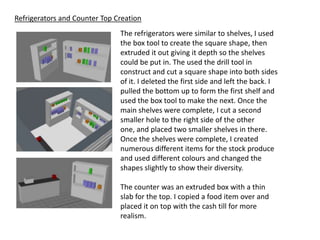 Refrigerators and Counter Top Creation
                               The refrigerators were similar to shelves, I used
                               the box tool to create the square shape, then
                               extruded it out giving it depth so the shelves
                               could be put in. The used the drill tool in
                               construct and cut a square shape into both sides
                               of it. I deleted the first side and left the back. I
                               pulled the bottom up to form the first shelf and
                               used the box tool to make the next. Once the
                               main shelves were complete, I cut a second
                               smaller hole to the right side of the other
                               one, and placed two smaller shelves in there.
                               Once the shelves were complete, I created
                               numerous different items for the stock produce
                               and used different colours and changed the
                               shapes slightly to show their diversity.

                               The counter was an extruded box with a thin
                               slab for the top. I copied a food item over and
                               placed it on top with the cash till for more
                               realism.
 