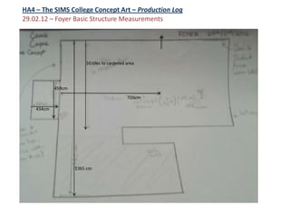 HA4 – The SIMS College Concept Art – Production Log
29.02.12 – Foyer Basic Structure Measurements




                        50 tiles to carpeted area




            459cm
                                             726cm

    434cm




                    1365 cm
 