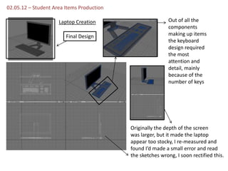 02.05.12 – Student Area Items Production

                     Laptop Creation                        Out of all the
                                                            components
                        Final Design                        making up items
                                                            the keyboard
                                                            design required
                                                            the most
                                                            attention and
                                                            detail, mainly
                                                            because of the
                                                            number of keys




                                           Originally the depth of the screen
                                           was larger, but it made the laptop
                                           appear too stocky, I re-measured and
                                           found I’d made a small error and read
                                           the sketches wrong, I soon rectified this.
 