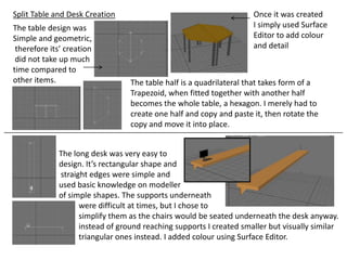Split Table and Desk Creation                                       Once it was created
The table design was                                                I simply used Surface
Simple and geometric,                                               Editor to add colour
 therefore its’ creation                                            and detail
 did not take up much
time compared to
other items.                     The table half is a quadrilateral that takes form of a
                                 Trapezoid, when fitted together with another half
                                 becomes the whole table, a hexagon. I merely had to
                                 create one half and copy and paste it, then rotate the
                                 copy and move it into place.


             The long desk was very easy to
             design. It’s rectangular shape and
             straight edges were simple and
             used basic knowledge on modeller
             of simple shapes. The supports underneath
                   were difficult at times, but I chose to
                   simplify them as the chairs would be seated underneath the desk anyway.
                   instead of ground reaching supports I created smaller but visually similar
                   triangular ones instead. I added colour using Surface Editor.
 