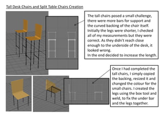 Tall Desk Chairs and Split Table Chairs Creation

                                                   The tall chairs posed a small challenge,
                                                   there were more bars for support and
                                                   the curved backing of the chair itself.
                                                   Initially the legs were shorter, I checked
                                                   all of my measurements but they were
                                                   correct. As they didn't reach close
                                                   enough to the underside of the desk, it
                                                   looked wrong.
                                                   In the end decided to increase the length.


                                                                 Once I had completed the
                                                                 tall chairs, I simply copied
                                                                 the backing, resized it and
                                                                 changed the colour for the
                                                                 small chairs. I created the
                                                                 legs using the box tool and
                                                                 weld, to fix the under bar
                                                                 and the legs together.
 