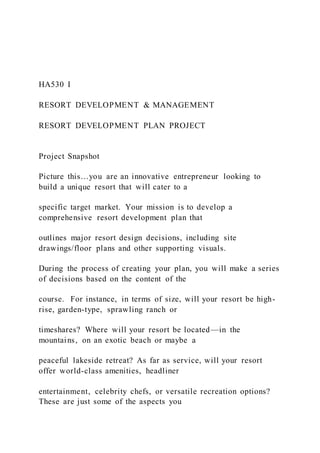 HA530 I
RESORT DEVELOPMENT & MANAGEMENT
RESORT DEVELOPMENT PLAN PROJECT
Project Snapshot
Picture this…you are an innovative entrepreneur looking to
build a unique resort that will cater to a
specific target market. Your mission is to develop a
comprehensive resort development plan that
outlines major resort design decisions, including site
drawings/floor plans and other supporting visuals.
During the process of creating your plan, you will make a series
of decisions based on the content of the
course. For instance, in terms of size, will your resort be high-
rise, garden-type, sprawling ranch or
timeshares? Where will your resort be located—in the
mountains, on an exotic beach or maybe a
peaceful lakeside retreat? As far as service, will your resort
offer world-class amenities, headliner
entertainment, celebrity chefs, or versatile recreation options?
These are just some of the aspects you
 