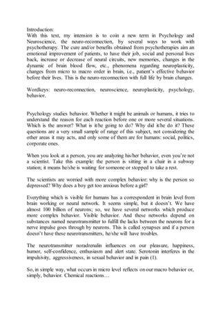 Introduction:
With this text, my intension is to coin a new term in Psychology and
Neuroscience, the neuro-reconnection, by several ways to work with
psychotherapy. The cure and/or benefits obtained from psychotherapies aim an
emotional improvement of patients, to have their job, social and personal lives
back, increase or decrease of neural circuits, new memories, changes in the
dynamic of brain blood flow, etc., phenomena regarding neuroplasticity,
changes from micro to macro order in brain, i.e., patient’s effective behavior
before their lives. This is the neuro-reconnection with full life by brain changes.
Wordkeys: neuro-reconnection, neuroscience, neuroplasticity, psychology,
behavior.
Psychology studies behavior. Whether it might be animals or humans, it tries to
understand the reason for each reaction before one or more several situations.
Which is the answer? What is it/he going to do? Why did it/he do it? These
questions are a very small sample of range of this subject, not considering the
other areas it may acts, and only some of them are for humans: social, politics,
corporate ones.
When you look at a person, you are analyzing his/her behavior, even you’re not
a scientist. Take this example: the person is sitting in a chair in a subway
station; it means he/she is waiting for someone or stopped to take a rest.
The scientists are worried with more complex behavior: why is the person so
depressed? Why does a boy get too anxious before a girl?
Everything which is visible for humans has a correspondent in brain level from
brain working or neural network. It seems simple, but it doesn’t. We have
almost 100 billion of neurons; so, we have several networks which produce
more complex behavior. Visible behavior. And these networks depend on
substances named neurotransmitter to fulfill the lacks between the neurons for a
nerve impulse goes through by neurons. This is called synapses and if a person
doesn’t have these neurotransmitters, he/she will have troubles.
The neurotransmitter noradrenalin influences on our pleasure, happiness,
humor, self-confidence, enthusiasm and alert state. Serotonin interferes in the
impulsivity, aggressiveness, in sexual behavior and in pain (1).
So, in simple way, what occurs in micro level reflects on our macro behavior or,
simply, behavior. Chemical reactions…
 