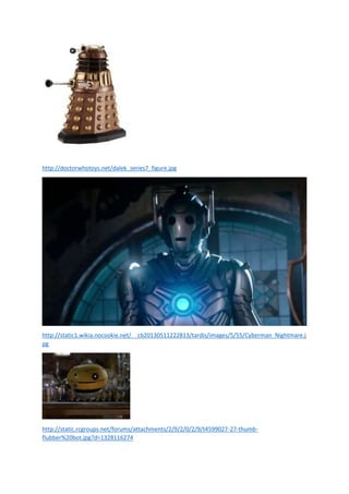 http://doctorwhotoys.net/dalek_series7_figure.jpg

http://static1.wikia.nocookie.net/__cb20130511222813/tardis/images/5/55/Cyberman_Nightmare.j
pg

http://static.rcgroups.net/forums/attachments/2/9/2/0/2/9/t4599027-27-thumbflubber%20bot.jpg?d=1328116274

 