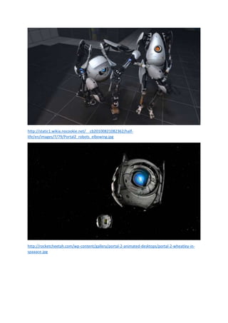 http://static1.wikia.nocookie.net/__cb20100821082362/halflife/en/images/7/79/Portal2_robots_elbowing.jpg

http://rocketcheetah.com/wp-content/gallery/portal-2-animated-desktops/portal-2-wheatley-inspaaace.jpg

 
