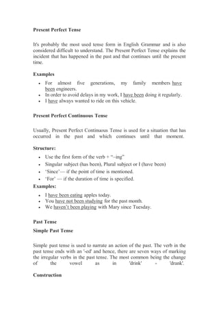 Present Perfect Tense
It's probably the most used tense form in English Grammar and is also
considered difficult to understand. The Present Perfect Tense explains the
incident that has happened in the past and that continues until the present
time.
Examples
 For almost five generations, my family members have
been engineers.
 In order to avoid delays in my work, I have been doing it regularly.
 I have always wanted to ride on this vehicle.
Present Perfect Continuous Tense
Usually, Present Perfect Continuous Tense is used for a situation that has
occurred in the past and which continues until that moment.
Structure:
 Use the first form of the verb + “–ing”
 Singular subject (has been), Plural subject or I (have been)
 ‘Since’— if the point of time is mentioned.
 ‘For’ — if the duration of time is specified.
Examples:
 I have been eating apples today.
 You have not been studying for the past month.
 We haven’t been playing with Mary since Tuesday.
Past Tense
Simple Past Tense
Simple past tense is used to narrate an action of the past. The verb in the
past tense ends with an '-ed' and hence, there are seven ways of marking
the irregular verbs in the past tense. The most common being the change
of the vowel as in 'drink' - 'drank'.
Construction
 
