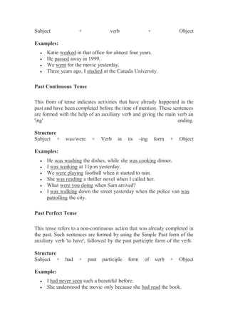 Subject + verb + Object
Examples:
 Katie worked in that office for almost four years.
 He passed away in 1999.
 We went for the movie yesterday.
 Three years ago, I studied at the Canada University.
Past Continuous Tense
This from of tense indicates activities that have already happened in the
past and have been completed before the time of mention. These sentences
are formed with the help of an auxiliary verb and giving the main verb an
'ing' ending.
Structure
Subject + was/were + Verb in its -ing form + Object
Examples:
 He was washing the dishes, while she was cooking dinner.
 I was working at 11p.m yesterday.
 We were playing football when it started to rain.
 She was reading a thriller novel when I called her.
 What were you doing when Sam arrived?
 I was walking down the street yesterday when the police van was
patrolling the city.
Past Perfect Tense
This tense refers to a non-continuous action that was already completed in
the past. Such sentences are formed by using the Simple Past form of the
auxiliary verb 'to have', followed by the past participle form of the verb.
Structure
Subject + had + past participle form of verb + Object
Example:
 I had never seen such a beautiful before.
 She understood the movie only because she had read the book.
 